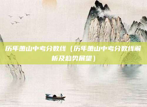 历年萧山中考分数线（历年萧山中考分数线解析及趋势展望）