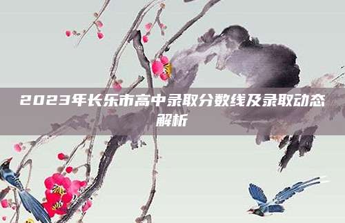 2023年长乐市高中录取分数线及录取动态解析