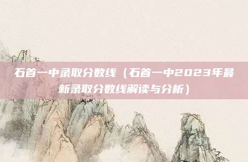 石首一中录取分数线（石首一中2023年最新录取分数线解读与分析）