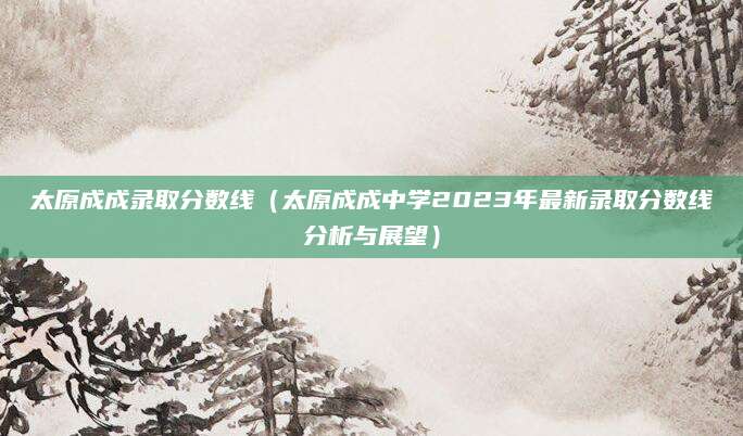 太原成成录取分数线（太原成成中学2023年最新录取分数线分析与展望）