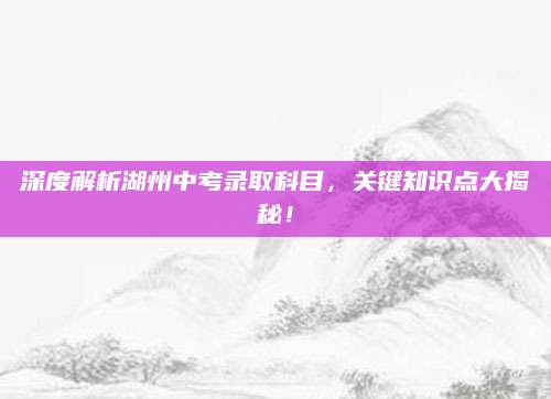 深度解析湖州中考录取科目，关键知识点大揭秘！