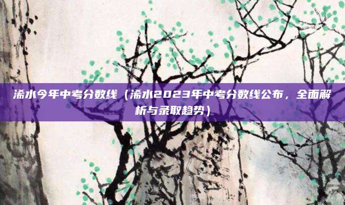 浠水今年中考分数线（浠水2023年中考分数线公布，全面解析与录取趋势）