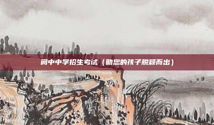 阆中中学招生考试（助您的孩子脱颖而出）