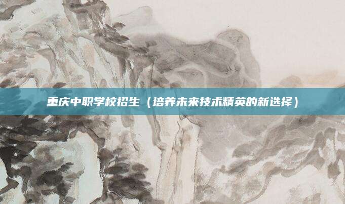 重庆中职学校招生（培养未来技术精英的新选择）