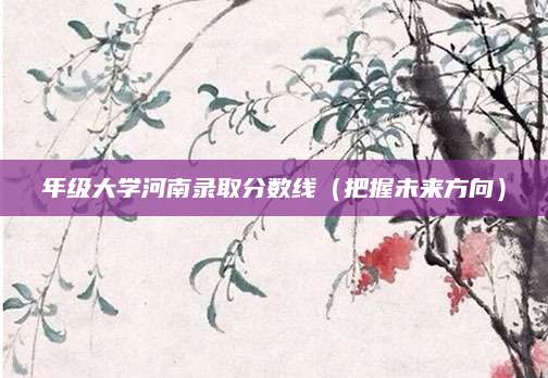 年级大学河南录取分数线（把握未来方向）