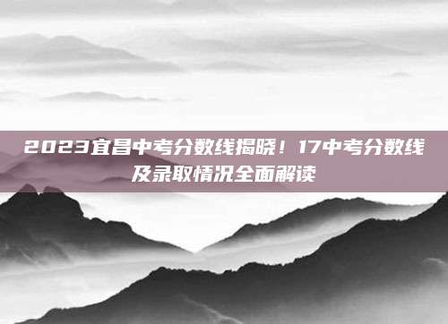 2023宜昌中考分数线揭晓！17中考分数线及录取情况全面解读