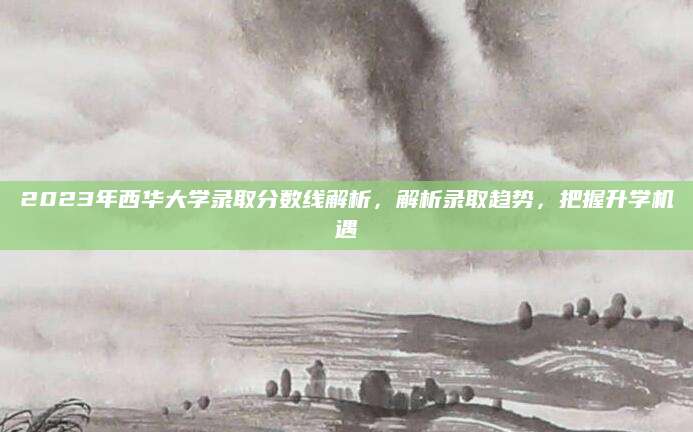 2023年西华大学录取分数线解析，解析录取趋势，把握升学机遇