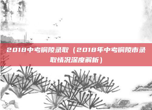 2018中考铜陵录取（2018年中考铜陵市录取情况深度解析）