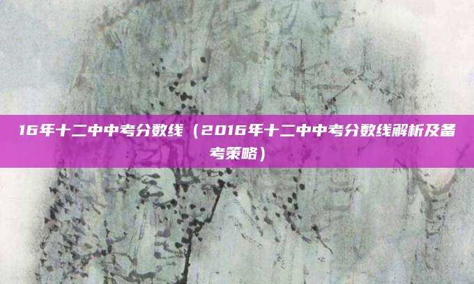16年十二中中考分数线（2016年十二中中考分数线解析及备考策略）