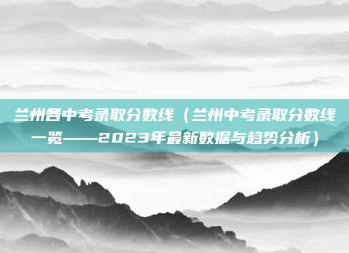 兰州各中考录取分数线（兰州中考录取分数线一览——2023年最新数据与趋势分析）