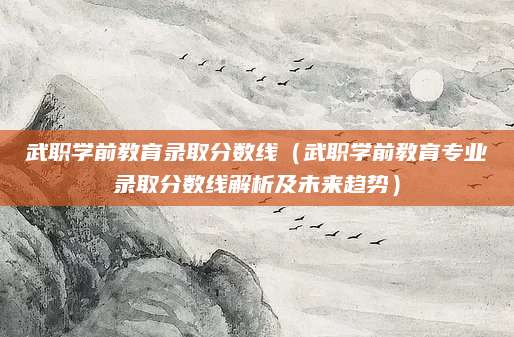 武职学前教育录取分数线（武职学前教育专业录取分数线解析及未来趋势）
