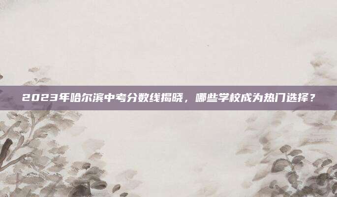 2023年哈尔滨中考分数线揭晓，哪些学校成为热门选择？