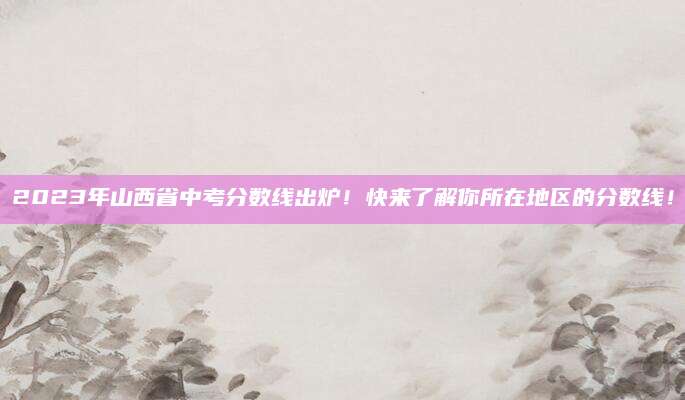 2023年山西省中考分数线出炉！快来了解你所在地区的分数线！
