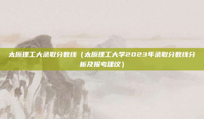 太原理工大录取分数线（太原理工大学2023年录取分数线分析及报考建议）