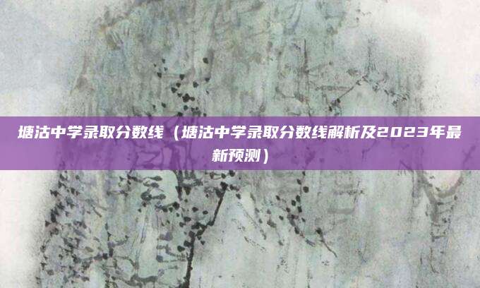 塘沽中学录取分数线（塘沽中学录取分数线解析及2023年最新预测）