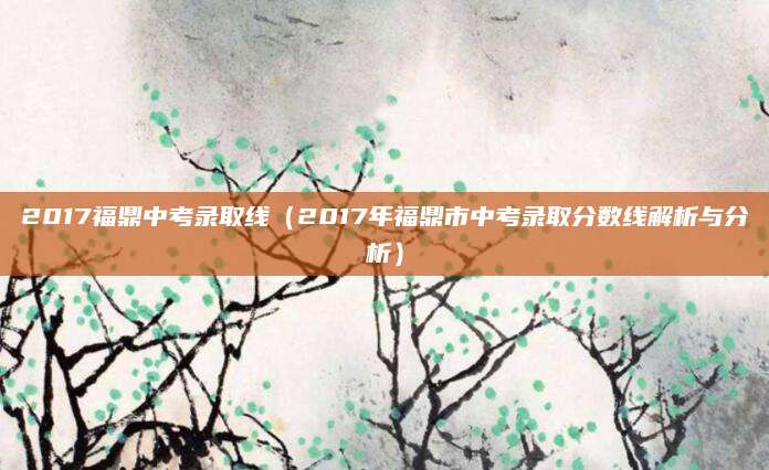 2017福鼎中考录取线（2017年福鼎市中考录取分数线解析与分析）