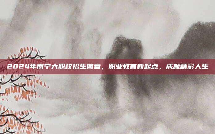 2024年南宁六职校招生简章，职业教育新起点，成就精彩人生