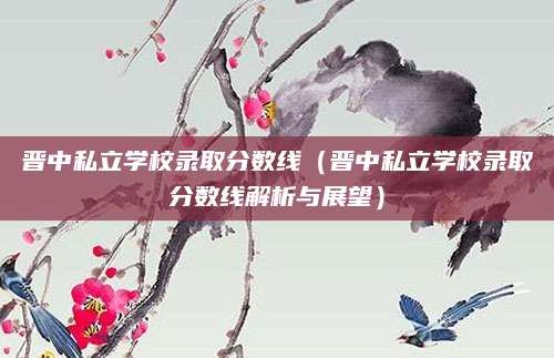 晋中私立学校录取分数线（晋中私立学校录取分数线解析与展望）