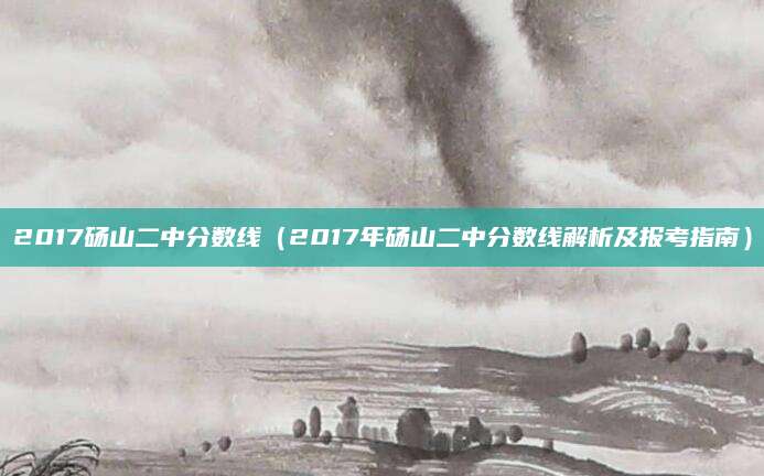 2017砀山二中分数线（2017年砀山二中分数线解析及报考指南）