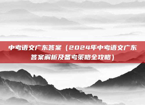 中考语文广东答案（2024年中考语文广东答案解析及备考策略全攻略）