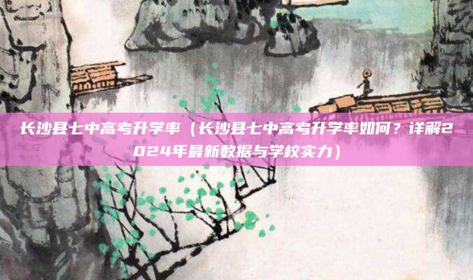 长沙县七中高考升学率（长沙县七中高考升学率如何？详解2024年最新数据与学校实力）