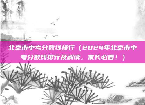 北京市中考分数线排行（2024年北京市中考分数线排行及解读，家长必看！）