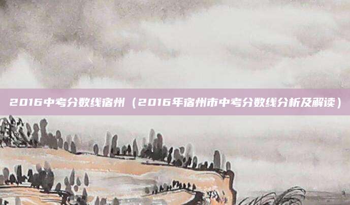 2016中考分数线宿州（2016年宿州市中考分数线分析及解读）