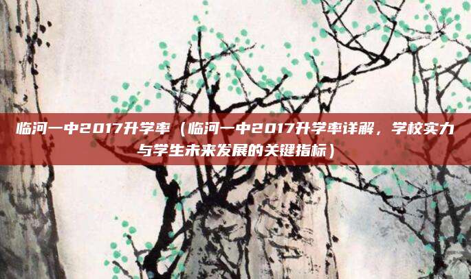 临河一中2017升学率（临河一中2017升学率详解，学校实力与学生未来发展的关键指标）