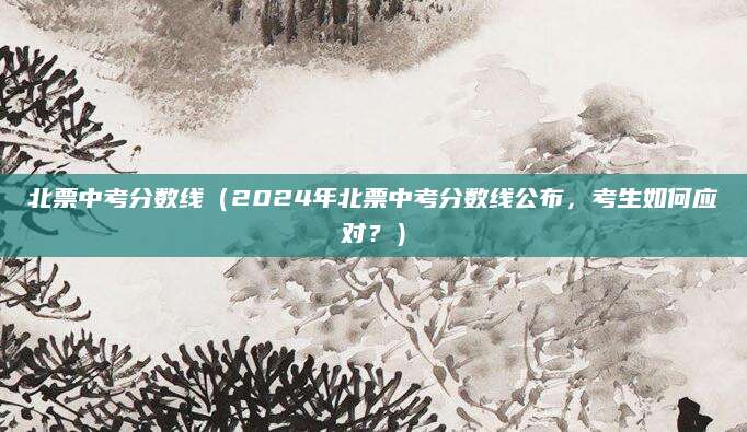 北票中考分数线（2024年北票中考分数线公布，考生如何应对？）