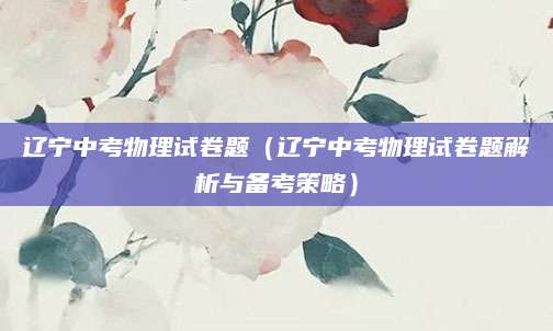 辽宁中考物理试卷题（辽宁中考物理试卷题解析与备考策略）