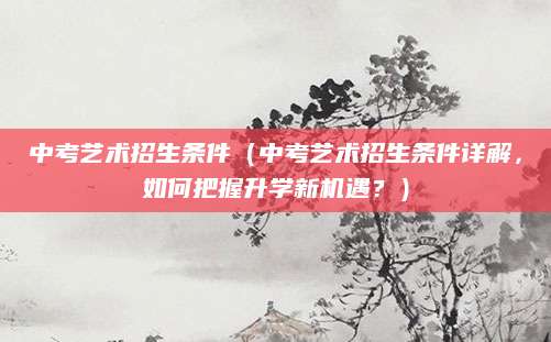 中考艺术招生条件（中考艺术招生条件详解，如何把握升学新机遇？）