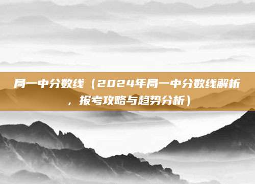 局一中分数线（2024年局一中分数线解析，报考攻略与趋势分析）