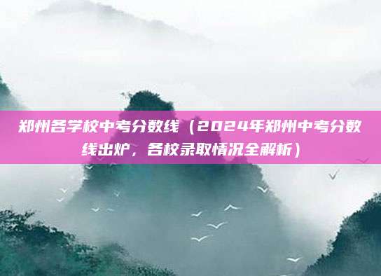 郑州各学校中考分数线（2024年郑州中考分数线出炉，各校录取情况全解析）