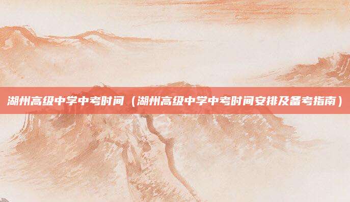 湖州高级中学中考时间（湖州高级中学中考时间安排及备考指南）