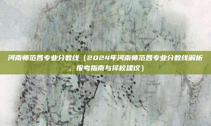 河南师范各专业分数线（2024年河南师范各专业分数线解析，报考指南与择校建议）