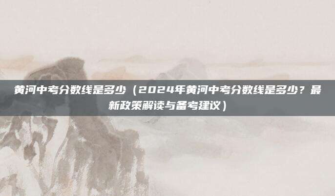黄河中考分数线是多少（2024年黄河中考分数线是多少？最新政策解读与备考建议）