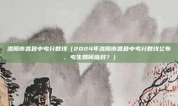 洛阳市嵩县中考分数线（2024年洛阳市嵩县中考分数线公布，考生如何应对？）