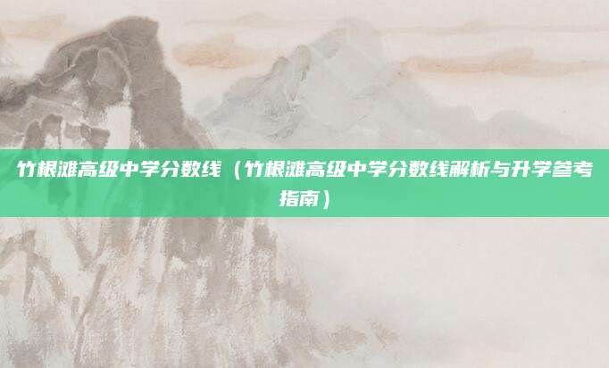 竹根滩高级中学分数线（竹根滩高级中学分数线解析与升学参考指南）