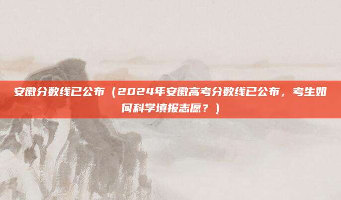 安徽分数线已公布（2024年安徽高考分数线已公布，考生如何科学填报志愿？）