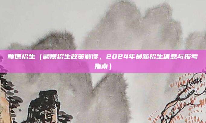 顺德招生（顺德招生政策解读，2024年最新招生信息与报考指南）