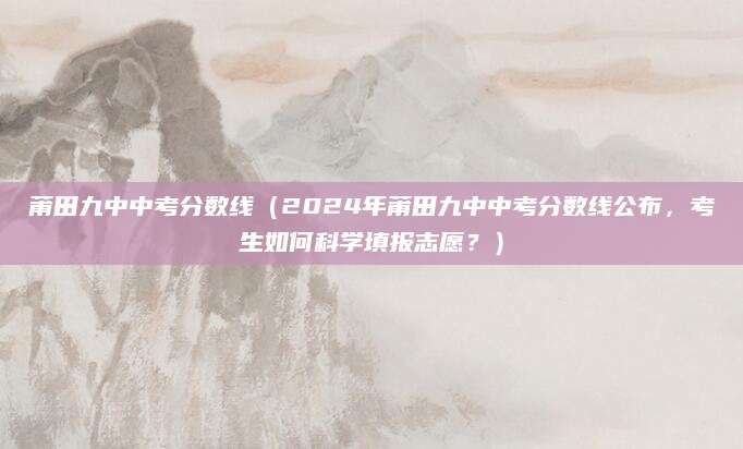 莆田九中中考分数线（2024年莆田九中中考分数线公布，考生如何科学填报志愿？）