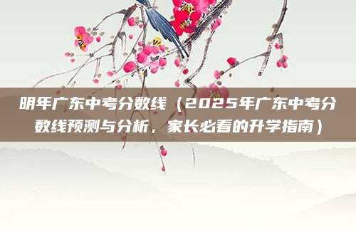 明年广东中考分数线（2025年广东中考分数线预测与分析，家长必看的升学指南）