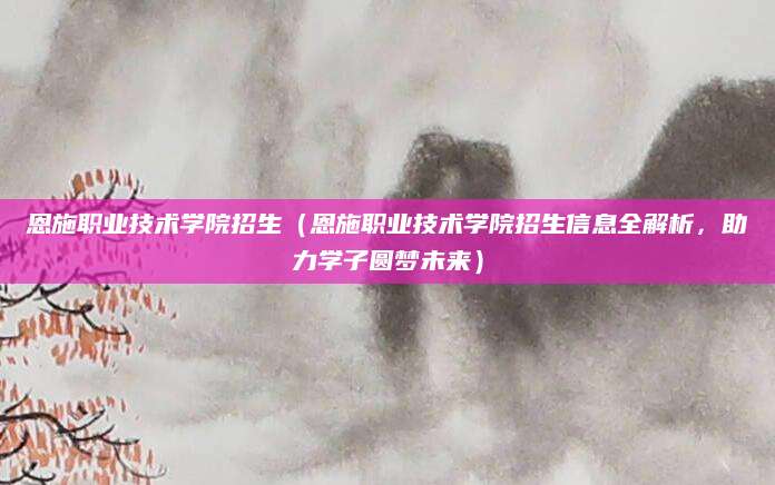 恩施职业技术学院招生（恩施职业技术学院招生信息全解析，助力学子圆梦未来）
