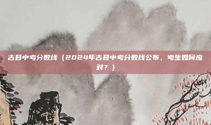 古县中考分数线（2024年古县中考分数线公布，考生如何应对？）