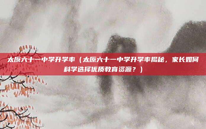 太原六十一中学升学率（太原六十一中学升学率揭秘，家长如何科学选择优质教育资源？）