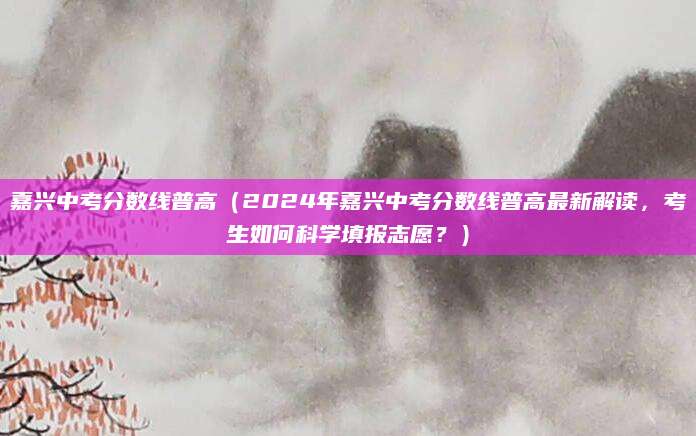 嘉兴中考分数线普高（2024年嘉兴中考分数线普高最新解读，考生如何科学填报志愿？）