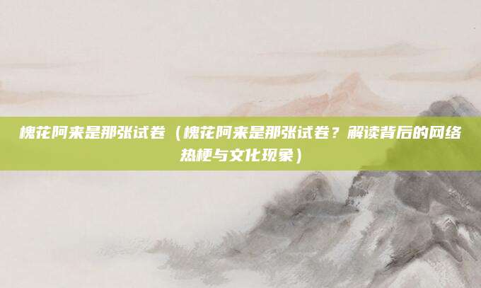 槐花阿来是那张试卷（槐花阿来是那张试卷？解读背后的网络热梗与文化现象）