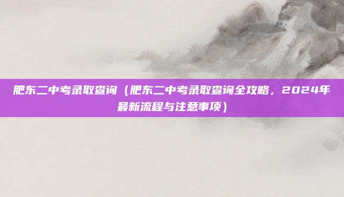 肥东二中考录取查询（肥东二中考录取查询全攻略，2024年最新流程与注意事项）