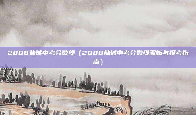 2008盐城中考分数线（2008盐城中考分数线解析与报考指南）