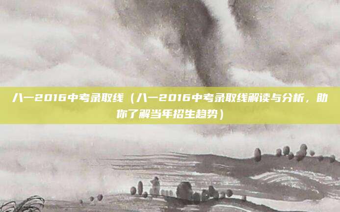 八一2016中考录取线（八一2016中考录取线解读与分析，助你了解当年招生趋势）